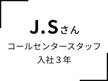 J.Sさん コールセンタースタッフ⼊社３年